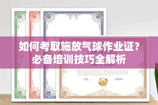 全国如何考取施放气球作业证?必备培训技巧全解析